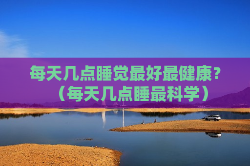 每天几点睡觉最好最健康？（每天几点睡最科学）