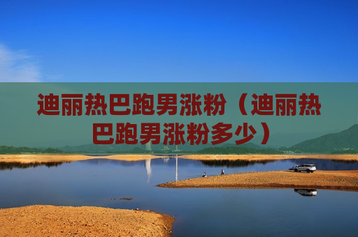 迪丽热巴跑男涨粉（迪丽热巴跑男涨粉多少）