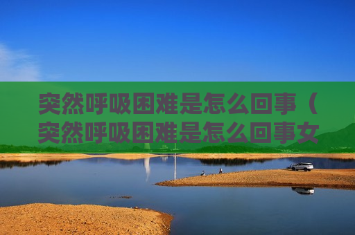 突然呼吸困难是怎么回事（突然呼吸困难是怎么回事女性）