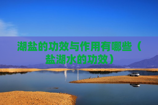 湖盐的功效与作用有哪些（盐湖水的功效）