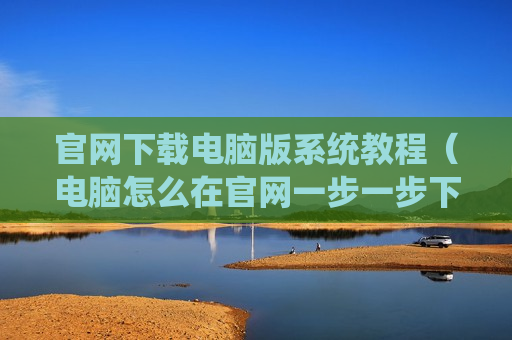 官网下载电脑版系统教程（电脑怎么在官网一步一步下载）