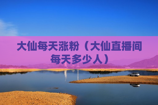大仙每天涨粉（大仙直播间每天多少人）