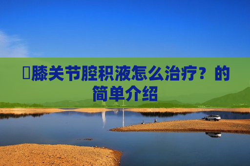 ​膝关节腔积液怎么治疗？的简单介绍