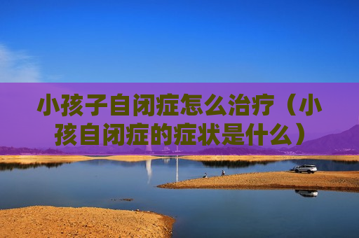 小孩子自闭症怎么治疗（小孩自闭症的症状是什么）
