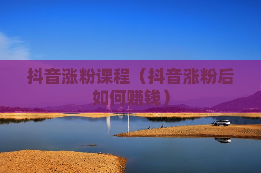 抖音涨粉课程（抖音涨粉后如何赚钱）