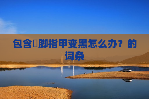 包含​脚指甲变黑怎么办？的词条