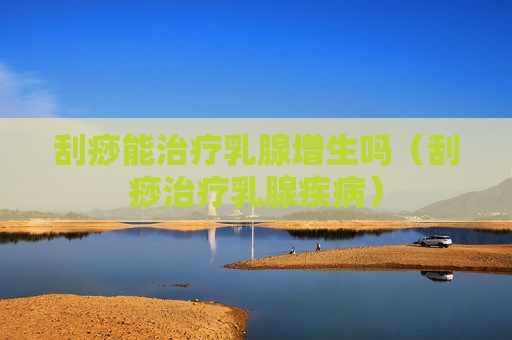 刮痧能治疗乳腺增生吗（刮痧治疗乳腺疾病）