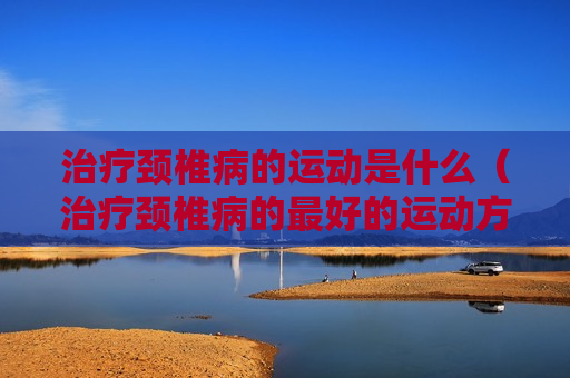 治疗颈椎病的运动是什么（治疗颈椎病的最好的运动方式）
