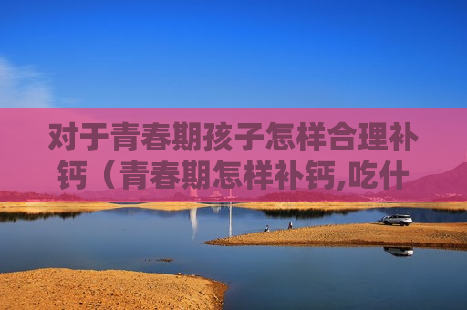 对于青春期孩子怎样合理补钙（青春期怎样补钙,吃什么钙片好）