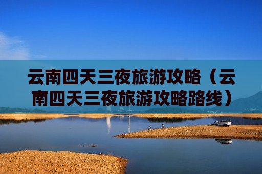 云南四天三夜旅游攻略（云南四天三夜旅游攻略路线）