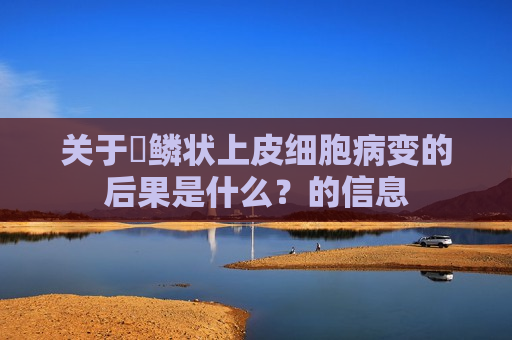 关于​鳞状上皮细胞病变的后果是什么？的信息