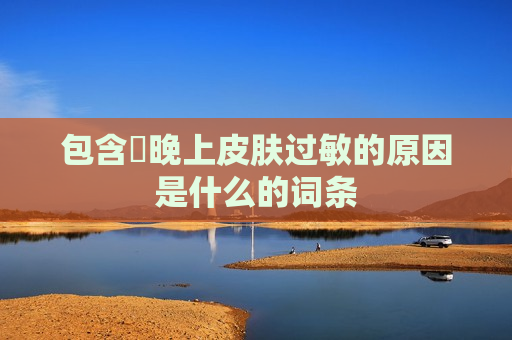 包含​晚上皮肤过敏的原因是什么的词条