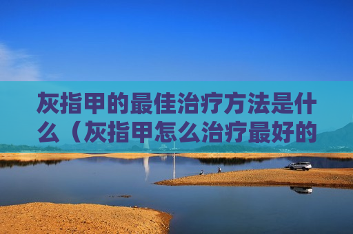 灰指甲的最佳治疗方法是什么（灰指甲怎么治疗最好的方法）