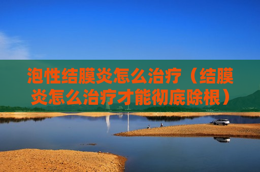 泡性结膜炎怎么治疗（结膜炎怎么治疗才能彻底除根）