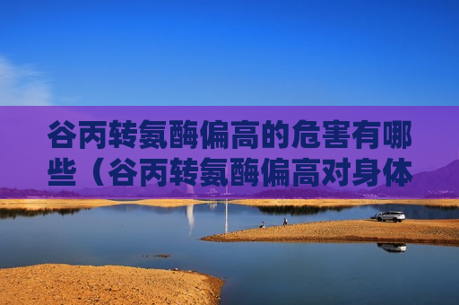 谷丙转氨酶偏高的危害有哪些（谷丙转氨酶偏高对身体有什么影响吗）
