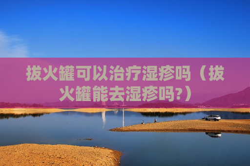 拔火罐可以治疗湿疹吗（拔火罐能去湿疹吗?）