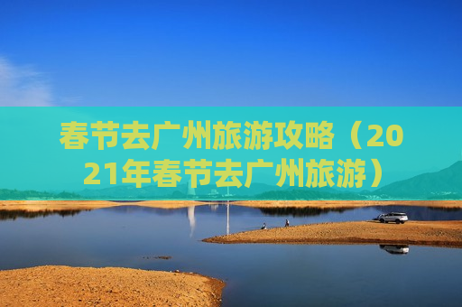 春节去广州旅游攻略（2021年春节去广州旅游）