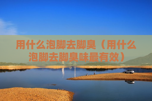 用什么泡脚去脚臭（用什么泡脚去脚臭味最有效）