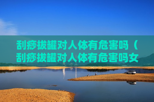 刮痧拔罐对人体有危害吗（刮痧拔罐对人体有危害吗女性）