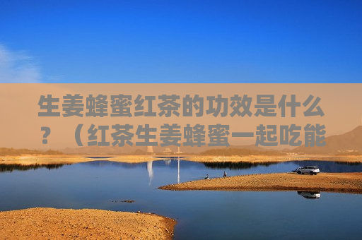 生姜蜂蜜红茶的功效是什么？（红茶生姜蜂蜜一起吃能不能减肥?）