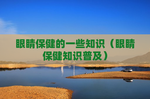 眼睛保健的一些知识（眼睛保健知识普及）