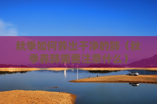 秋季如何养出干净的肺（秋季养肺需要注意什么）