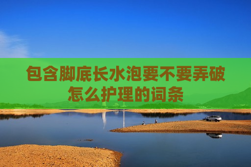 包含脚底长水泡要不要弄破怎么护理的词条