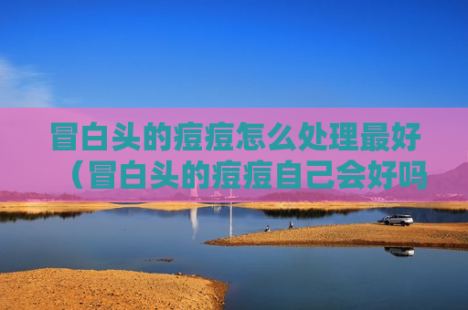 冒白头的痘痘怎么处理最好（冒白头的痘痘自己会好吗）