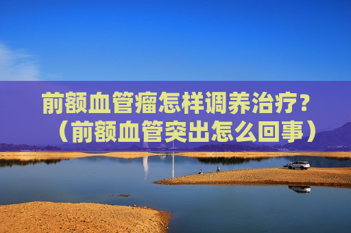 前额血管瘤怎样调养治疗？（前额血管突出怎么回事）