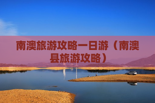 南澳旅游攻略一日游（南澳县旅游攻略）