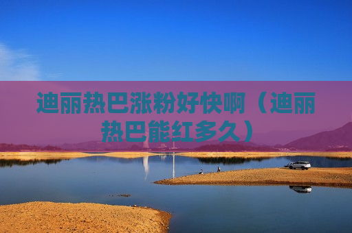 迪丽热巴涨粉好快啊（迪丽热巴能红多久）