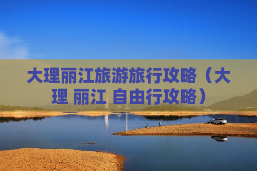 大理丽江旅游旅行攻略（大理 丽江 自由行攻略）