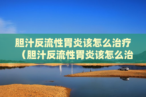 胆汁反流性胃炎该怎么治疗（胆汁反流性胃炎该怎么治疗最好）