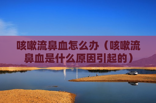 咳嗽流鼻血怎么办（咳嗽流鼻血是什么原因引起的）