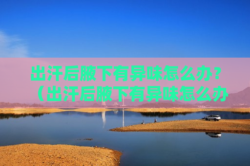 出汗后腋下有异味怎么办？（出汗后腋下有异味怎么办）