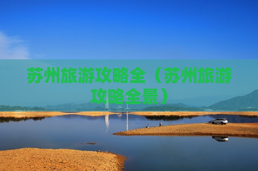 苏州旅游攻略全（苏州旅游攻略全景）