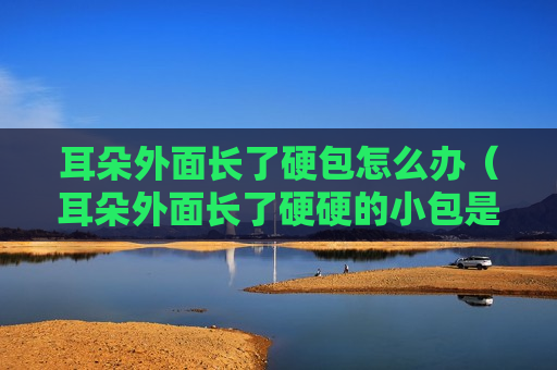 耳朵外面长了硬包怎么办（耳朵外面长了硬硬的小包是什么东西）