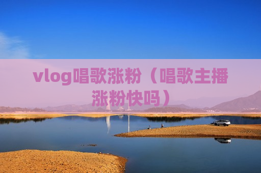 vlog唱歌涨粉（唱歌主播涨粉快吗）