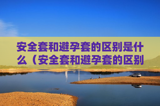 安全套和避孕套的区别是什么（安全套和避孕套的区别是什么意思）