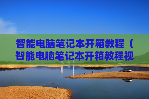 智能电脑笔记本开箱教程（智能电脑笔记本开箱教程视频）