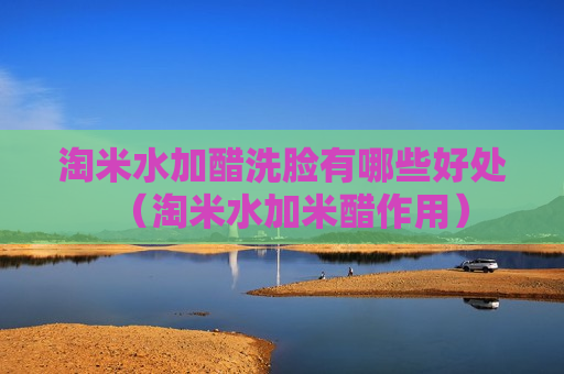 淘米水加醋洗脸有哪些好处（淘米水加米醋作用）