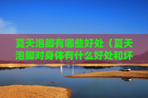 夏天泡脚有哪些好处（夏天泡脚对身体有什么好处和坏处）
