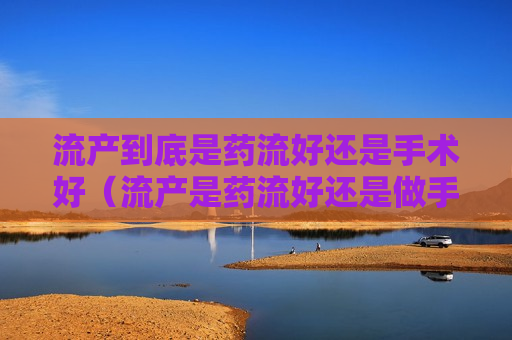 流产到底是药流好还是手术好（流产是药流好还是做手术好）