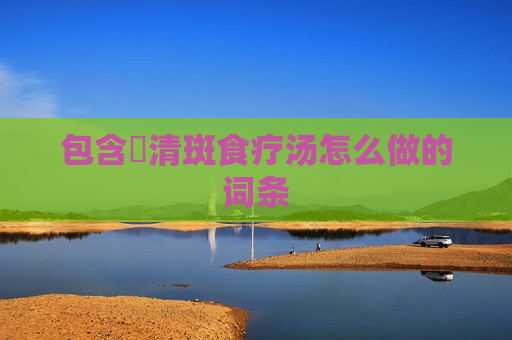 包含​清斑食疗汤怎么做的词条