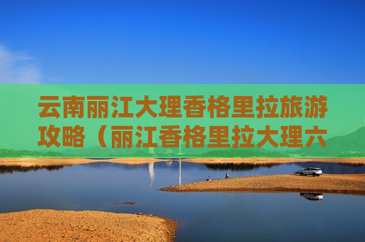 云南丽江大理香格里拉旅游攻略（丽江香格里拉大理六日游）