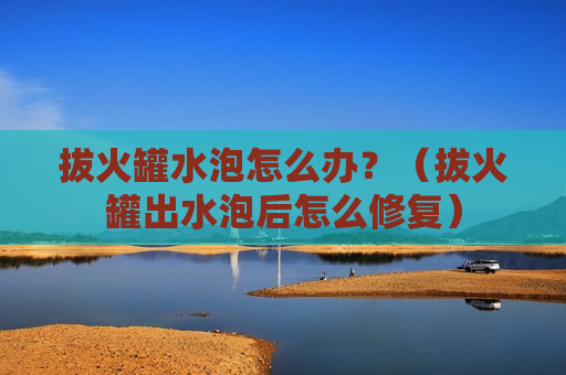 拔火罐水泡怎么办？（拔火罐出水泡后怎么修复）