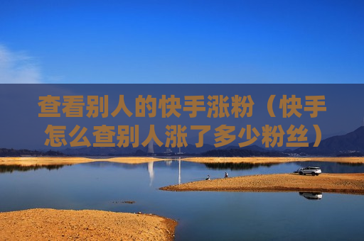 查看别人的快手涨粉（快手怎么查别人涨了多少粉丝）