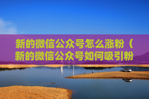 新的微信公众号怎么涨粉（新的微信公众号如何吸引粉丝）