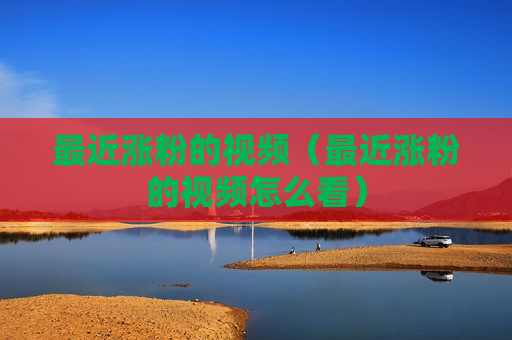 最近涨粉的视频（最近涨粉的视频怎么看）