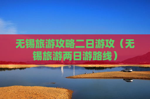 无锡旅游攻略二日游攻（无锡旅游两日游路线）